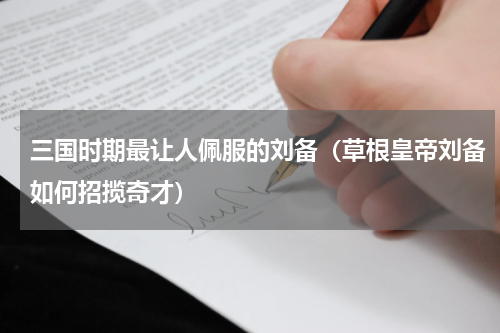 三国时期最让人佩服的刘备（草根皇帝刘备如何招揽奇才）