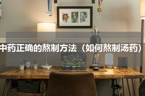 中药正确的熬制方法（如何熬制汤药）