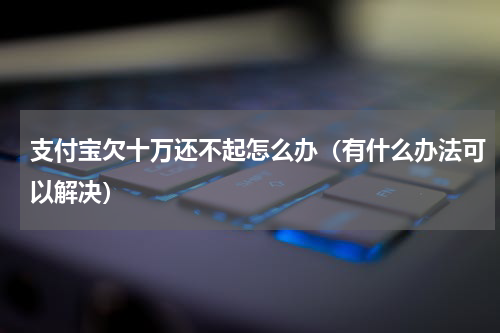 支付宝欠十万还不起怎么办（有什么办法可以解决）