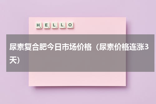 尿素复合肥今日市场价格（尿素价格连涨3天）