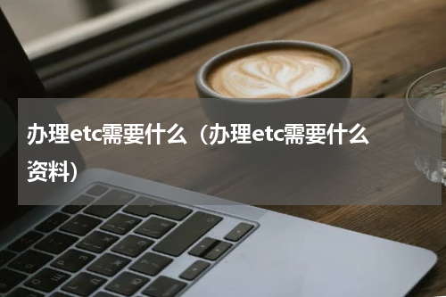 办理etc需要什么（办理etc需要什么资料）