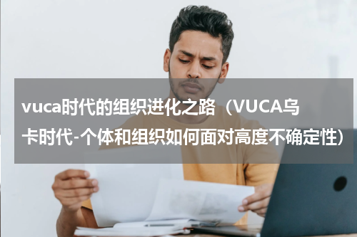vuca时代的组织进化之路（VUCA乌卡时代-个体和组织如何面对高度不确定性）