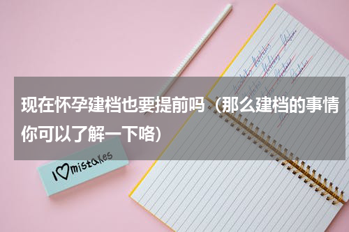 现在怀孕建档也要提前吗（那么建档的事情你可以了解一下咯）