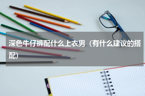 深色牛仔裤配什么上衣男（有什么建议的搭配）