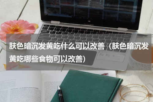 肤色暗沉发黄吃什么可以改善（肤色暗沉发黄吃哪些食物可以改善）
