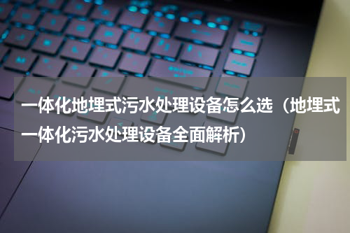 一体化地埋式污水处理设备怎么选（地埋式一体化污水处理设备全面解析）