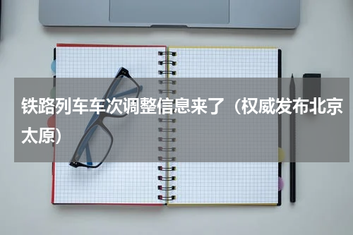 铁路列车车次调整信息来了（权威发布北京太原）