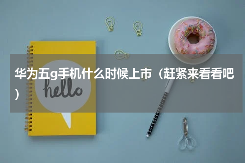 华为五g手机什么时候上市（赶紧来看看吧）