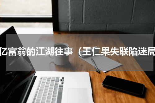 千亿富翁的江湖往事（王仁果失联陷迷局）