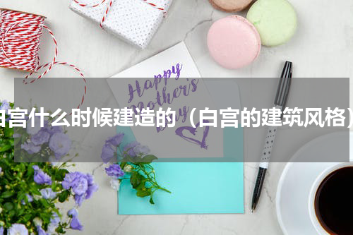 白宫什么时候建造的（白宫的建筑风格）