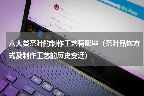 六大类茶叶的制作工艺有哪些（茶叶品饮方式及制作工艺的历史变迁）