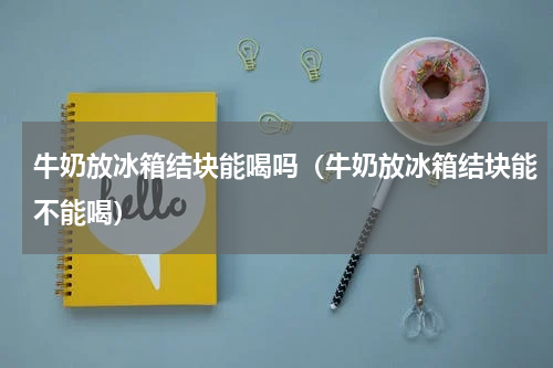 牛奶放冰箱结块能喝吗（牛奶放冰箱结块能不能喝）