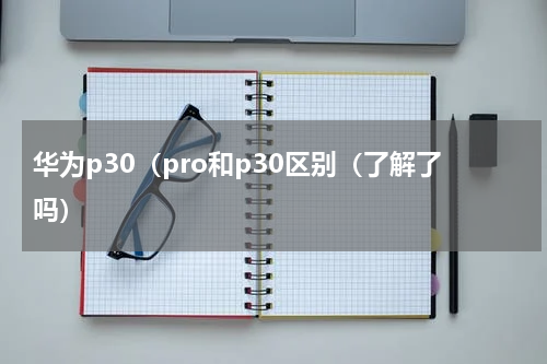 华为p30（pro和p30区别（了解了吗）
