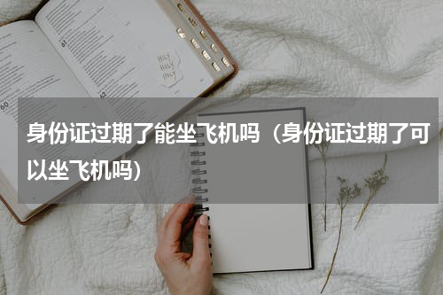 身份证过期了能坐飞机吗（身份证过期了可以坐飞机吗）