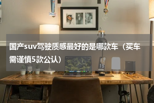 国产suv驾驶质感最好的是哪款车（买车需谨慎5款公认）