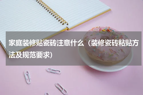 家庭装修贴瓷砖注意什么（装修瓷砖粘贴方法及规范要求）