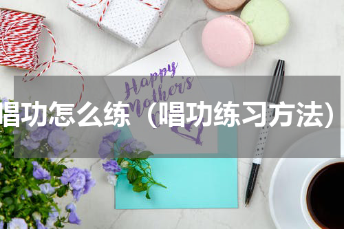 唱功怎么练（唱功练习方法）
