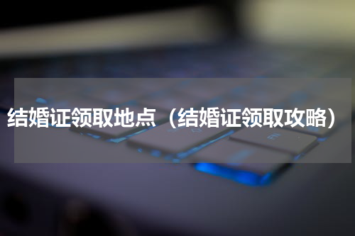 结婚证领取地点（结婚证领取攻略）