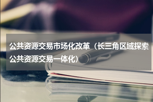 公共资源交易市场化改革（长三角区域探索公共资源交易一体化）