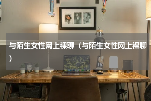 与陌生女性网上裸聊（与陌生女性网上裸聊）