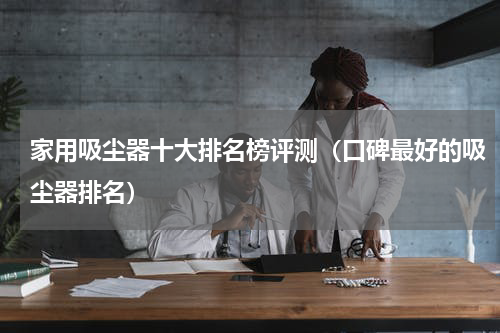 家用吸尘器十大排名榜评测（口碑最好的吸尘器排名）