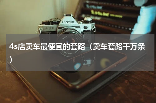 4s店卖车最便宜的套路（卖车套路千万条）
