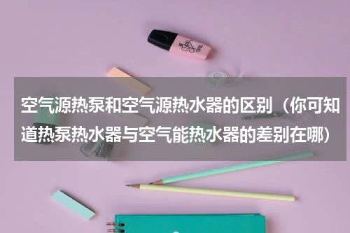 空气源热泵和空气源热水器的区别（你可知道热泵热水器与空气能热水器的差别在哪）