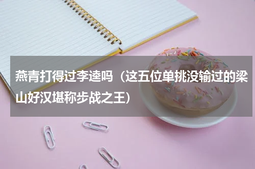 燕青打得过李逵吗（这五位单挑没输过的梁山好汉堪称步战之王）
