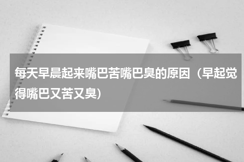 每天早晨起来嘴巴苦嘴巴臭的原因（早起觉得嘴巴又苦又臭）