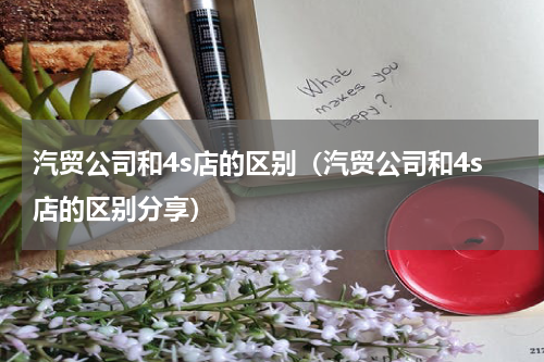 汽贸公司和4s店的区别（汽贸公司和4s店的区别分享）