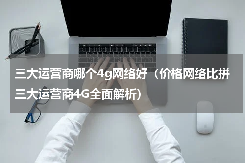 三大运营商哪个4g网络好（价格网络比拼三大运营商4G全面解析）
