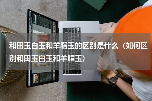 和田玉白玉和羊脂玉的区别是什么（如何区别和田玉白玉和羊脂玉）