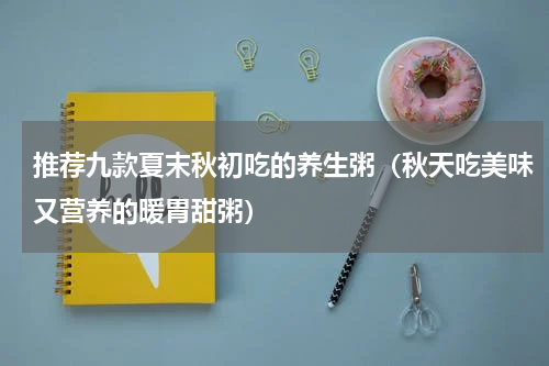 推荐九款夏末秋初吃的养生粥（秋天吃美味又营养的暖胃甜粥）