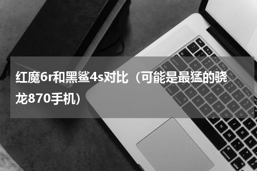红魔6r和黑鲨4s对比（可能是最猛的骁龙870手机）