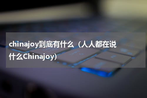 chinajoy到底有什么（人人都在说什么Chinajoy）