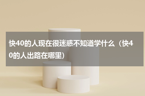 快40的人现在很迷惑不知道学什么（快40的人出路在哪里）