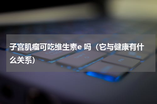 子宫肌瘤可吃维生素e 吗（它与健康有什么关系）