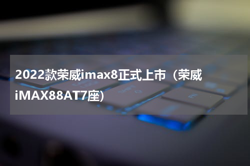 2022款荣威imax8正式上市（荣威iMAX88AT7座）