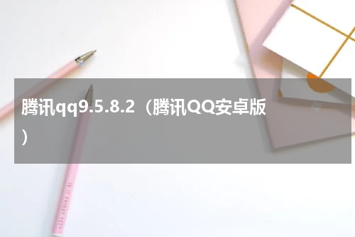 腾讯qq9.5.8.2（腾讯QQ安卓版）