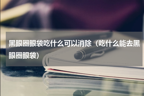 黑眼圈眼袋吃什么可以消除（吃什么能去黑眼圈眼袋）