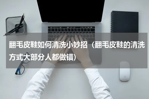 翻毛皮鞋如何清洗小妙招（翻毛皮鞋的清洗方式大部分人都做错）