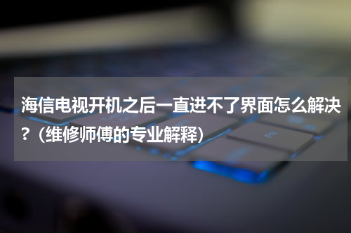 海信电视开机之后一直进不了界面怎么解决?（维修师傅的专业解释）