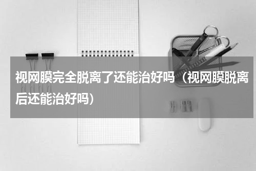 视网膜完全脱离了还能治好吗（视网膜脱离后还能治好吗）