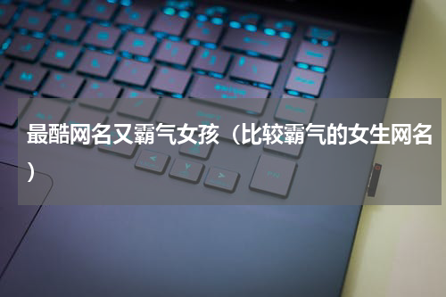最酷网名又霸气女孩（比较霸气的女生网名）