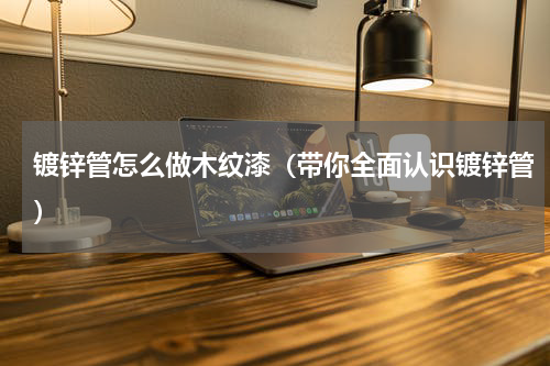 镀锌管怎么做木纹漆（带你全面认识镀锌管）