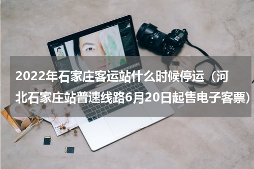 2022年石家庄客运站什么时候停运（河北石家庄站普速线路6月20日起售电子客票）