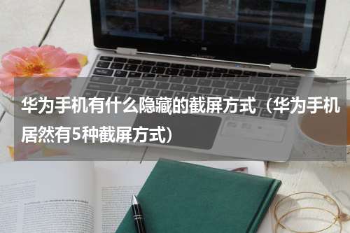 华为手机有什么隐藏的截屏方式（华为手机居然有5种截屏方式）