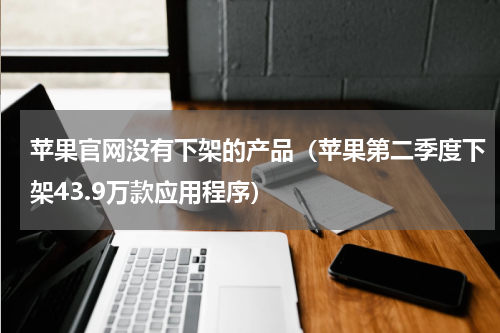 苹果官网没有下架的产品（苹果第二季度下架43.9万款应用程序）