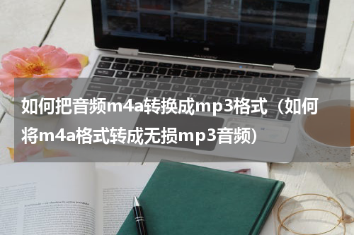 如何把音频m4a转换成mp3格式（如何将m4a格式转成无损mp3音频）