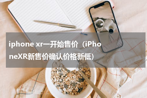 iphone xr一开始售价（iPhoneXR新售价确认价格新低）